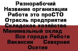 Разнорабочий › Название организации ­ Работа-это проСТО › Отрасль предприятия ­ Складское хозяйство › Минимальный оклад ­ 30 000 - Все города Работа » Вакансии   . Северная Осетия